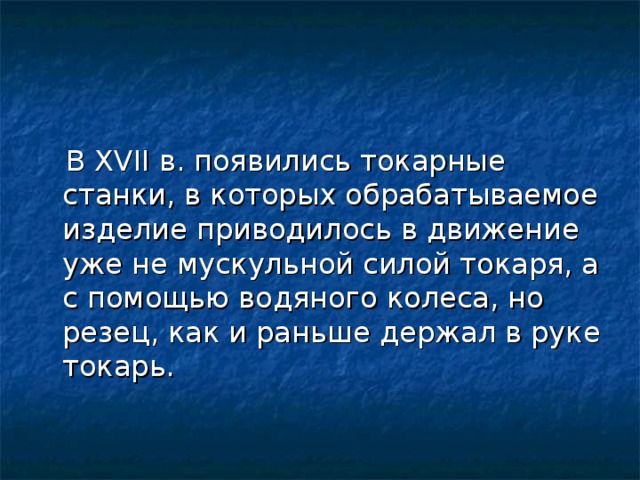 В XVII в. появились токарные станки, в которых обрабатываемое изделие приводилось в движение уже не мускульной силой токаря, а с помощью водяного колеса, но резец, как и раньше держал в руке токарь.