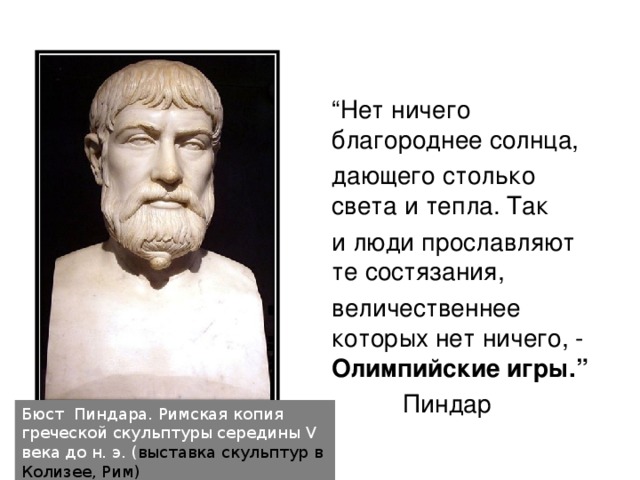 “ Нет ничего благороднее солнца, дающего столько света и тепла. Так и люди прославляют те состязания, величественнее которых нет ничего, - Олимпийские игры.” Пиндар  Бюст Пиндара. Римская копия греческой скульптуры середины V века до н. э. ( выставка скульптур в Колизее, Рим)