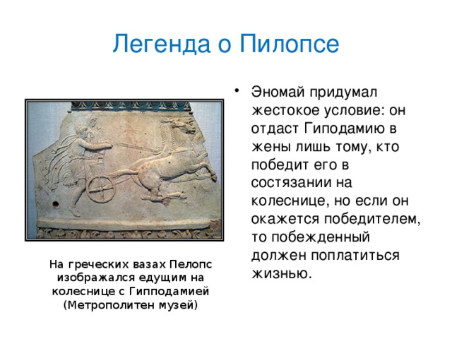 Легенда о Пилопсе Эномай придумал жестокое условие: он отдаст Гиподамию в жены лишь тому, кто победит его в состязании на колеснице, но если он окажется победителем, то побежденный должен поплатиться жизнью.  На греческих вазах Пелопс изображался едущим на колеснице с Гипподамией (Метрополитен музей)
