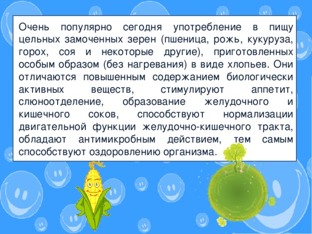 Знаете ли вы о том, что в зависимости от времени года ребенок тоже должен питаться по-разному?   Очень популярно сегодня употребление в пищу цельных замоченных зерен (пшеница, рожь, кукуруза, горох, соя и некоторые другие), приготовленных особым образом (без нагревания) в виде хлопьев. Они отличаются повышенным содержанием биологически активных веществ, стимулируют аппетит, слюноотделение, образование желудочного и кишечного соков, способствуют нормализации двигательной функции желудочно-кишечного тракта, обладают антимикробным действием, тем самым способствуют оздоровлению организма.