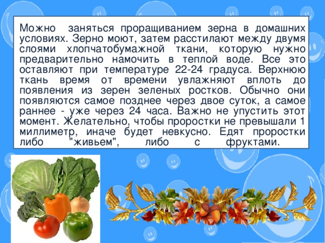 Знаете ли вы о том, что в зависимости от времени года ребенок тоже должен питаться по-разному?   Можно заняться проращиванием зерна в домашних условиях. Зерно моют, затем расстилают между двумя слоями хлопчатобумажной ткани, которую нужно предварительно намочить в теплой воде. Все это оставляют при температуре 22-24 градуса. Верхнюю ткань время от времени увлажняют вплоть до появления из зерен зеленых ростков. Обычно они появляются самое позднее через двое суток, а самое раннее - уже через 24 часа. Важно не упустить этот момент. Желательно, чтобы проростки не превышали 1 миллиметр, иначе будет невкусно. Едят проростки либо 