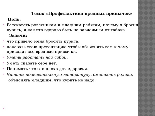 Тема: «Профилактика вредных привычек»  Цель : Рассказать ровесникам и младшим ребятам, почему я бросил курить, и как это здорово быть не зависимым от табака.  Задачи: что привело меня бросить курить. показать свою презентацию чтобы объяснить вам к чему приводят все вредные привычки. Уметь работать над собой. Уметь сказать себе нет. Понимать что это плохо для здоровья. Читать познавательную литературу, смотреть ролики.   объяснять младшим ,что курить не надо.