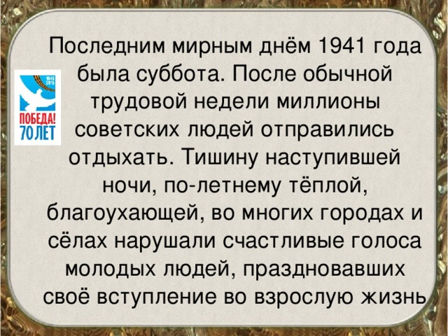 Последним мирным днём 1941 года была суббота. После обычной трудовой недели миллионы советских людей отправились отдыхать. Тишину наступившей ночи, по-летнему тёплой, благоухающей, во многих городах и сёлах нарушали счастливые голоса молодых людей, праздновавших своё вступление во взрослую жизнь