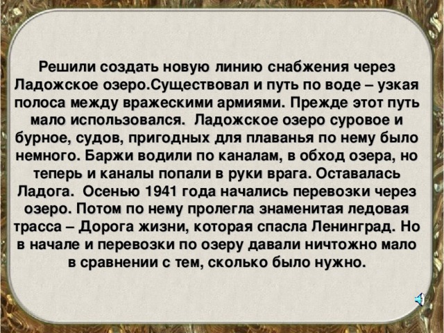 Решили создать новую линию снабжения через Ладожское озеро.Существовал и путь по воде – узкая полоса между вражескими армиями. Прежде этот путь мало использовался. Ладожское озеро суровое и бурное, судов, пригодных для плаванья по нему было немного. Баржи водили по каналам, в обход озера, но теперь и каналы попали в руки врага. Оставалась Ладога. Осенью 1941 года начались перевозки через озеро. Потом по нему пролегла знаменитая ледовая трасса – Дорога жизни, которая спасла Ленинград. Но в начале и перевозки по озеру давали ничтожно мало в сравнении с тем, сколько было нужно.