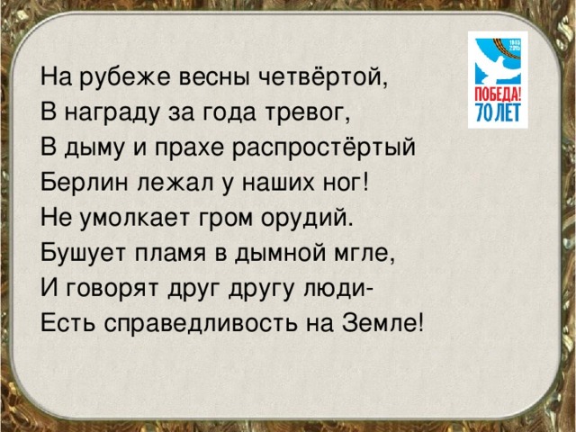 На рубеже весны четвёртой, В награду за года тревог, В дыму и прахе распростёртый Берлин лежал у наших ног! Не умолкает гром орудий. Бушует пламя в дымной мгле, И говорят друг другу люди- Есть справедливость на Земле!