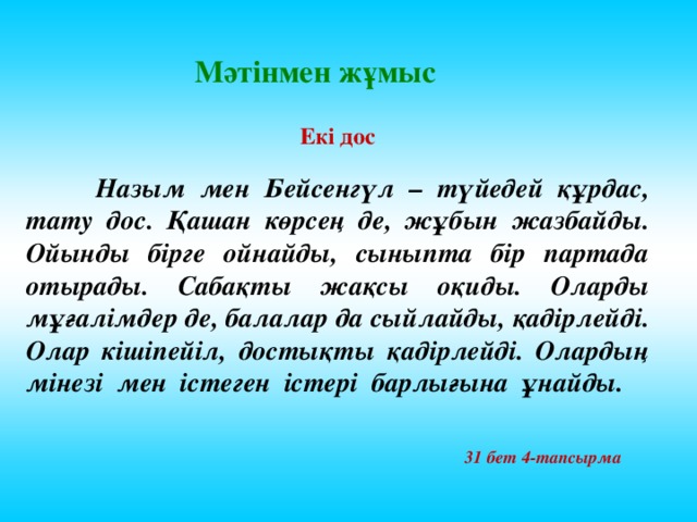 Мәтінмен жұмыс Екі дос   Назым мен Бейсенгүл – түйедей құрдас, тату дос. Қашан көрсең де, жұбын жазбайды. Ойынды бірге ойнайды, сыныпта бір партада отырады. Сабақты жақсы оқиды. Оларды мұғалімдер де, балалар да сыйлайды, қадірлейді. Олар кішіпейіл, достықты қадірлейді. Олардың мінезі мен істеген істері барлығына ұнайды. 31 бет 4-тапсырма