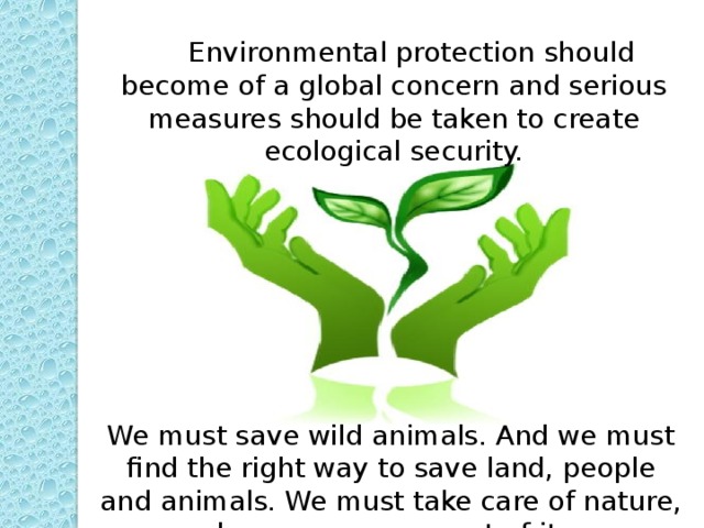 Environmental protection should become of a global concern and serious measures should be taken to create ecological security. We must save wild animals. And we must find the right way to save land, people and animals. We must take care of nature, because we are part of it.