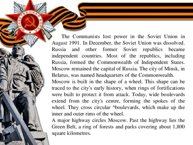 The Communists lost power in the Soviet Union in August 1991. In December, the Soviet Union was dissolved. Russia and other former Soviet republics became independent countries. Most of the republics, including Russia, formed the Commonwealth of Independent States. Moscow remained the capital of Russia. The city of Minsk, in Belarus, was named headquarters of the Commonwealth. Moscow is built in the shape of a wheel. This shape can be traced to the city's early history, when rings of fortifications were built to protect it from attack. Today, wide boulevards extend from the city's centre, forming the spokes of the wheel. They cross circular ^boulevards, which make up the inner and outer rims of the wheel. A major highway circles Moscow. Past the highway lies the Green Belt, a ring of forests and parks covering about 1,800 square kilometres.