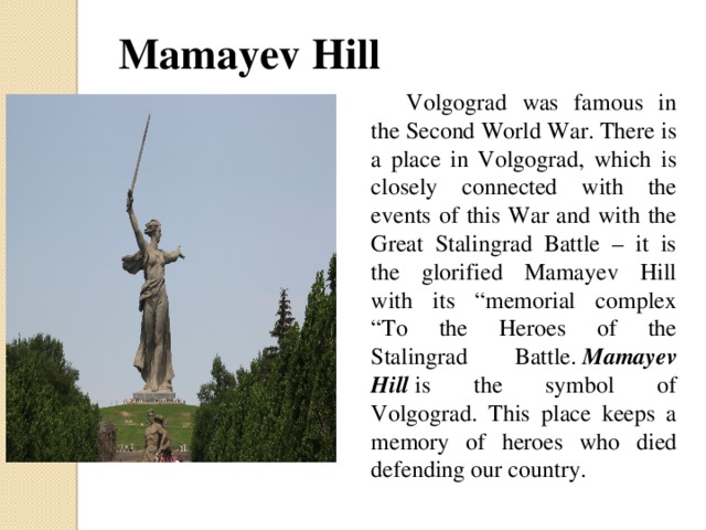 Mamayev Hill  Volgograd was famous in the Second World War. There is a place in Volgograd, which is closely connected with the events of this War and with the Great Stalingrad Battle – it is the glorified Mamayev Hill with its “memorial complex “To the Heroes of the Stalingrad Battle.  Mamayev Hill  is the symbol of Volgograd. This place keeps a memory of heroes who died defending our country.