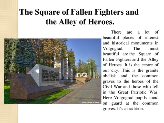 The Square of Fallen Fighters and the Alley of Heroes.  There are a lot of beautiful places of interest and historical monuments in Volgograd. The most beautiful are the Square of Fallen Fighters and the Alley of Heroes. It is the centre of our city. This is the granite obelisk and the common graves to the heroes of the Civil War and those who fell in the Great Patriotic War. Here Volgograd pupils stand on guard at the common graves. It’s a tradition.