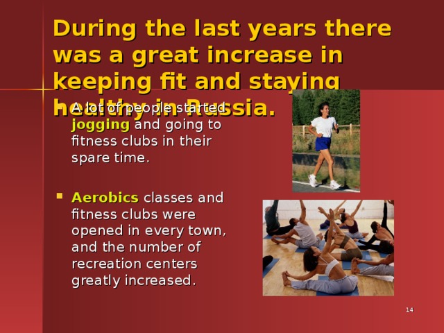 During the last years there was a great increase in keeping fit and staying healthy in Russia.  A lot of people started jogging and going to fitness clubs in their spare time. Aerobics classes and fitness clubs were opened in every town, and the number of recreation centers greatly increased.