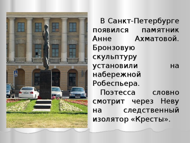 В  Санкт-Петербурге  появился памятник Анне Ахматовой . Бронзовую скульптуру установили на набережной Робеспьера. Поэтесса словно смотрит  через Неву на с ледственный изолятор «Кресты».