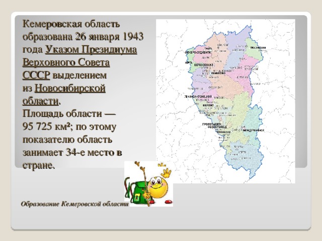 Кемеровская область образована 26 января 1943 года  Указом Президиума Верховного Совета СССР  выделением из  Новосибирской области . Площадь области — 95 725 км²; по этому показателю область занимает 34-е место в стране. Образование Кемеровской области