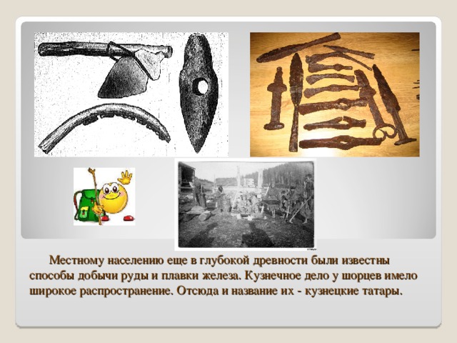 Местному населению еще в глубокой древности были известны способы добычи руды и плавки железа. Кузнечное дело у шорцев имело широкое распространение. Отсюда и название их - кузнецкие татары.