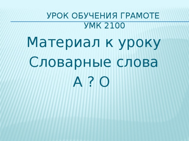 Урок обучения грамоте  УМК 2100   Материал к уроку Словарные слова А ? О