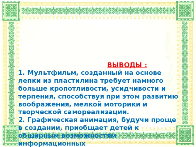 ВЫВОДЫ :  1. Мультфильм, созданный на основе лепки из пластилина требует намного больше кропотливости, усидчивости и терпения, способствуя при этом развитию воображения, мелкой моторики и творческой самореализации.  2. Графическая анимация, будучи проще в создании, приобщает детей к обширным возможностям информационных  и цифровых технологий.  3. По итогам анкетирования наибольший интерес учащихся младших классов своей наибольшей одухотворенностью героев вызвал мультфильм,  созданный на основе лепки из пластилина.