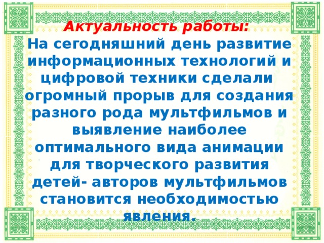 Актуальность работы:  На сегодняшний день развитие информационных технологий и цифровой техники сделали огромный прорыв для создания разного рода мультфильмов и выявление наиболее оптимального вида анимации для творческого развития детей- авторов мультфильмов становится необходимостью явления.