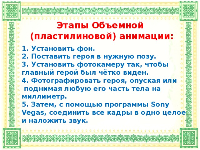 Этапы Объемной  (пластилиновой) анимации:   1. Установить фон. 2. Поставить героя в нужную позу. 3. Установить фотокамеру так, чтобы главный герой был чётко виден. 4. Фотографировать героя, опуская или  поднимая любую его часть тела на миллиметр. 5. Затем, с помощью программы Sony Vegas , соединить все кадры в одно целое и наложить звук.