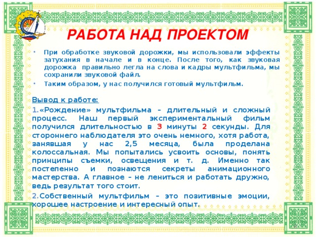 РАБОТА НАД ПРОЕКТОМ   При обработке звуковой дорожки, мы использовали эффекты затухания в начале и в конце. После того, как звуковая дорожка правильно легла на слова и кадры мультфильма, мы сохранили звуковой файл. Таким образом, у нас получился готовый мультфильм. Вывод к работе: «Рождение» мультфильма – длительный и сложный процесс. Наш первый экспериментальный фильм получился длительностью в 3 минуты 2 секунды. Для стороннего наблюдателя это очень немного, хотя работа, занявшая у нас 2,5 месяца, была проделана колоссальная. Мы попытались усвоить основы, понять принципы съемки, освещения и т. д. Именно так постепенно и познаются секреты анимационного мастерства. А главное – не лениться и работать дружно, ведь результат того стоит. Собственный мультфильм – это позитивные эмоции, хорошее настроение и интересный опыт.