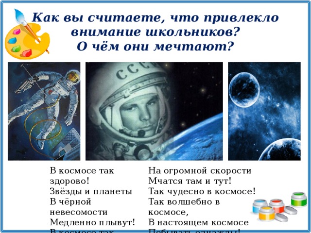 Как вы считаете, что привлекло внимание школьников? О чём они мечтают? В космосе так здорово! Звёзды и планеты В чёрной невесомости Медленно плывут! В космосе так здорово! Острые ракеты На огромной скорости Мчатся там и тут! Так чудесно в космосе! Так волшебно в космосе, В настоящем космосе Побывать однажды!