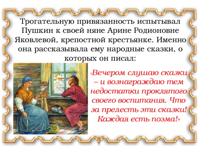 Трогательную привязанность испытывал Пушкин к своей няне Арине Родионовне Яковлевой, крепостной крестьянке. Именно она рассказывала ему народные сказки, о которых он писал: « Вечером слушаю сказки – и вознаграждаю тем недостатки проклятого своего воспитания. Что за прелесть эти сказки! Каждая есть поэма!»