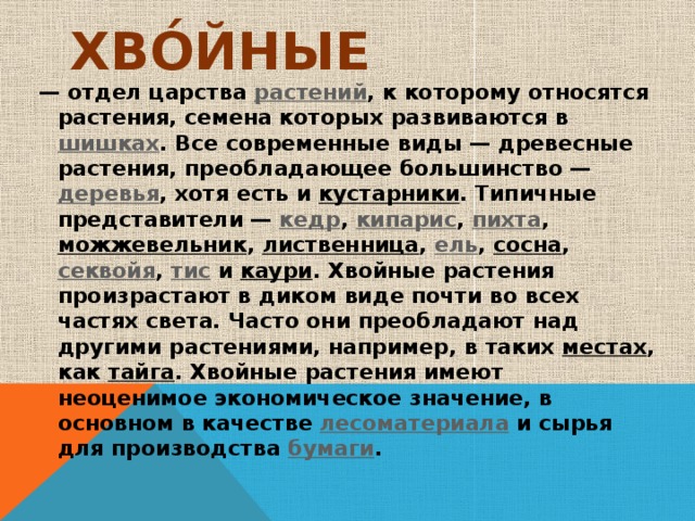 Хво́йные  — отдел царства  растений , к которому относятся растения, семена которых развиваются в  шишках . Все современные виды — древесные растения, преобладающее большинство —  деревья , хотя есть и  кустарники . Типичные представители —  кедр ,  кипарис ,  пихта ,  можжевельник ,  лиственница ,  ель ,  сосна ,  секвойя ,  тис  и  каури . Хвойные растения произрастают в диком виде почти во всех частях света. Часто они преобладают над другими растениями, например, в таких  местах , как  тайга . Хвойные растения имеют неоценимое экономическое значение, в основном в качестве  лесоматериала  и сырья для производства  бумаги . 