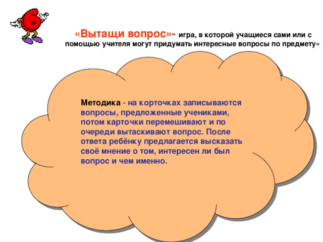 «Вытащи вопрос»-  игра, в которой учащиеся сами или с  помощью учителя могут придумать интересные вопросы по предмету» Методика на корточках записываются вопросы, предложенные учениками, потом карточки перемешивают и по очереди вытаскивают вопрос. После ответа ребёнку предлагается высказать своё мнение о том, интересен ли был вопрос и чем именно.