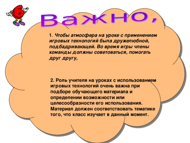 1 Чтобы атмосфера на уроке с применением игровых технологий была дружелюбной, подбадривающей. Во время игры члены команды должны советоваться, помогать друг другу, 2. Роль учителя на уроках с использованием игровых технологий очень важна при подборе обучающего материала и определении возможности или целесообразности его использования. Материал должен соответствовать тематике того, что класс изучает в данный момент.