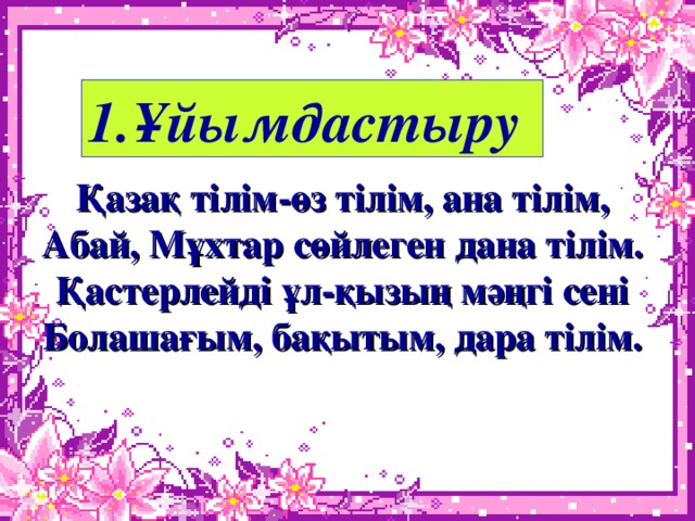 1.Ұйымдастыру Қазақ тілім-өз тілім, ана тілім, Абай, Мұхтар сөйлеген дана тілім. Қастерлейді ұл-қызың мәңгі сені Болашағым, бақытым, дара тілім.