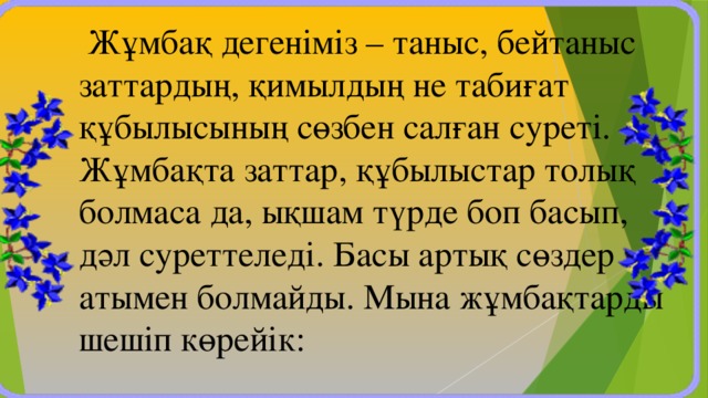 Жұмбақ дегеніміз – таныс, бейтаныс заттардың, қимылдың не табиғат құбылысының сөзбен салған суреті. Жұмбақта заттар, құбылыстар толық болмаса да, ықшам түрде боп басып, дәл суреттеледі. Басы артық сөздер атымен болмайды. Мына жұмбақтарды шешіп көрейік: