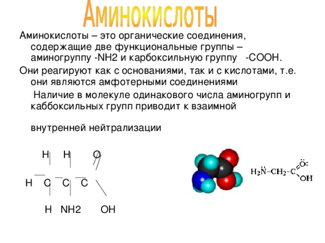 Аминокислоты – это органические соединения, содержащие две функциональные группы – аминогруппу -NH2 и карбоксильную группу -COOH. Они реагируют как с основаниями, так и с кислотами, т.е. они являются амфотерными соединениями  Наличие в молекуле одинакового числа аминогрупп и каббоксильных групп приводит к взаимной внутренней нейтрализации  H H O  H C C C  H NH2 OH