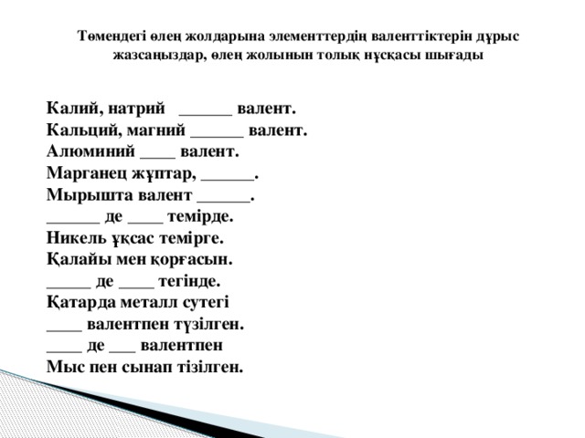 Төмендегі өлең жолдарына элементтердің валенттіктерін дұрыс жазсаңыздар, өлең жолынын толық нұсқасы шығады    Калий, натрий ______ валент.  Кальций, магний ______ валент.  Алюминий ____ валент.  Марганец жұптар, ______.  Мырышта валент ______.  ______ де ____ темірде.  Никель ұқсас темірге.  Қалайы мен қорғасын.  _____ де ____ тегінде.  Қатарда металл сутегі  ____ валентпен түзілген.  ____ де ___ валентпен  Мыс пен сынап тізілген.