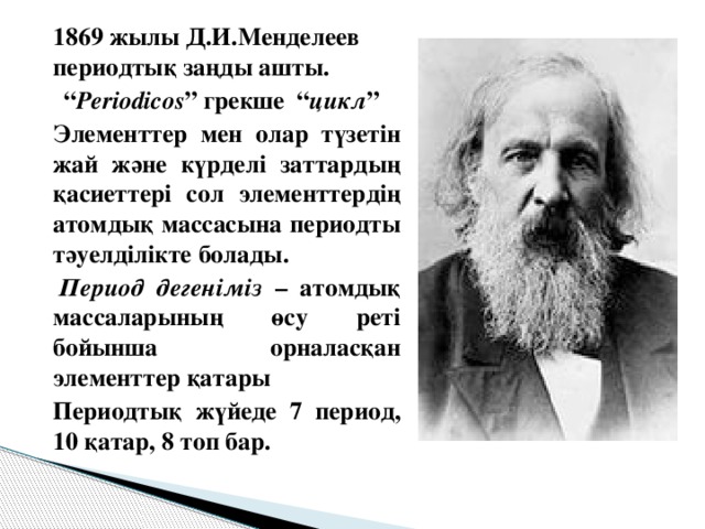 1869 жылы Д.И.Менделеев периодтық заңды ашты. “ Periodicos ” грекше “ цикл ”   Элементтер мен олар түзетін жай және күрделі заттардың қасиеттері сол элементтердің атомдық массасына периодты тәуелділікте болады.    Период дегеніміз – атомдық массаларының өсу реті бойынша орналасқан элементтер қатары   Периодтық жүйеде 7 период, 10 қатар, 8 топ бар.