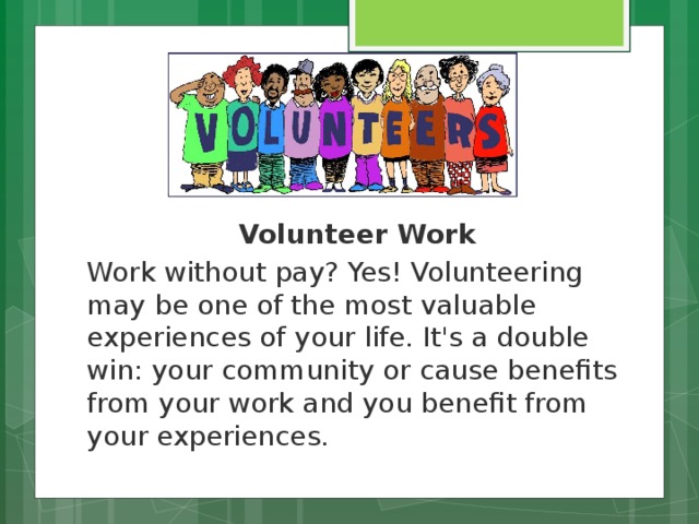 Volunteer Work Work without pay? Yes! Volunteering may be one of the most valuable experiences of your life. It's a double win: your community or cause benefits from your work and you benefit from your experiences.