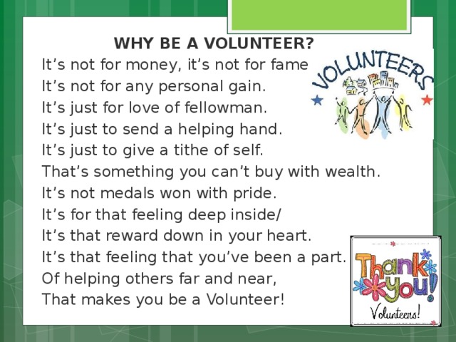 WHY BE A VOLUNTEER? It’s not for money, it’s not for fame. It’s not for any personal gain. It’s just for love of fellowman. It’s just to send a helping hand. It’s just to give a tithe of self. That’s something you can’t buy with wealth. It’s not medals won with pride. It’s for that feeling deep inside/ It’s that reward down in your heart. It’s that feeling that you’ve been a part. Of helping others far and near, That makes you be a Volunteer!