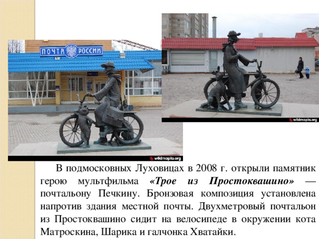 В подмосковных Луховицах в 2008 г. открыли памятник герою мультфильма «Трое из Простоквашино» — почтальону Печкину. Бронзовая композиция установлена напротив здания местной почты. Двухметровый почтальон из Простоквашино сидит на велосипеде в окружении кота Матроскина, Шарика и галчонка Хватайки.