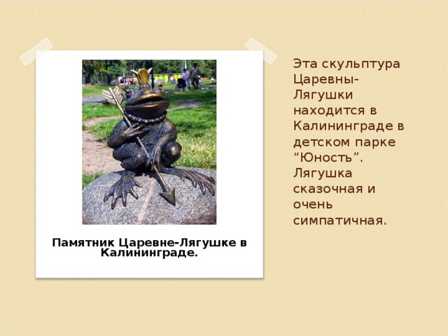 Эта скульптура Царевны-Лягушки находится в Калининграде в детском парке “Юность”. Лягушка сказочная и очень симпатичная.  Памятник Царевне-Лягушке в Калининграде.