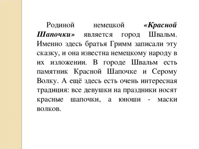 Родиной немецкой «Красной Шапочки» является город Швальм. Именно здесь братья Гримм записали эту сказку, и она известна немецкому народу в их изложении. В городе Швальм есть памятник Красной Шапочке и Серому Волку. А ещё здесь есть очень интересная традиция: все девушки на праздники носят красные шапочки, а юноши - маски волков.