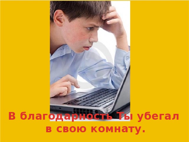 В благодарность Ты убегал в свою комнату.