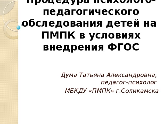 Процедура психолого-педагогического обследования детей на ПМПК в условиях внедрения ФГОС   Дума Татьяна Александровна,  педагог-психолог МБКДУ «ПМПК» г.Соликамска