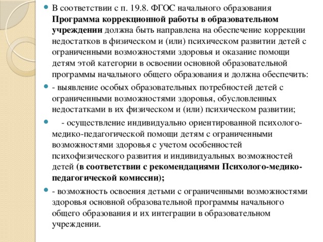 В соответствии с п. 19.8. ФГОС начального образования Программа коррекционной работы в образовательном учреждении должна быть направлена на обеспечение коррекции недостатков в физическом и (или) психическом развитии детей с ограниченными возможностями здоровья и оказание помощи детям этой категории в освоении основной образовательной программы начального общего образования и должна обеспечить: - выявление особых образовательных потребностей детей с ограниченными возможностями здоровья, обусловленных недостатками в их физическом и (или) психическом развитии;     - осуществление индивидуально ориентированной психолого-медико-педагогической помощи детям с ограниченными возможностями здоровья с учетом особенностей психофизического развития и индивидуальных возможностей детей (в соответствии с рекомендациями Психолого-медико-педагогической комиссии); - возможность освоения детьми с ограниченными возможностями здоровья основной образовательной программы начального общего образования и их интеграции в образовательном учреждении.