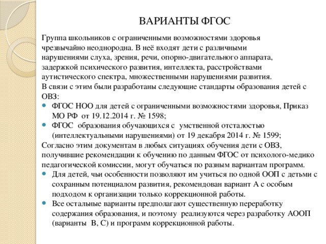 ВАРИАНТЫ ФГОС Группа школьников с ограниченными возможностями здоровья чрезвычайно неоднородна. В неё входят дети с различными нарушениями слуха, зрения, речи, опорно-двигательного аппарата, задержкой психического развития, интеллекта, расстройствами аутистического спектра, множественными нарушениями развития. В связи с этим были разработаны следующие стандарты образования детей с ОВЗ: ФГОС НОО для детей с ограниченными возможностями здоровья, Приказ МО РФ от 19.12.2014 г. № 1598; ФГОС образования обучающихся с умственной отсталостью (интеллектуальными нарушениями) от 19 декабря 2014 г. № 1599; Согласно этим документам в любых ситуациях обучения дети с ОВЗ, получившие рекомендации к обучению по данным ФГОС от психолого-медико педагогической комиссии, могут обучаться по разным вариантам программ.