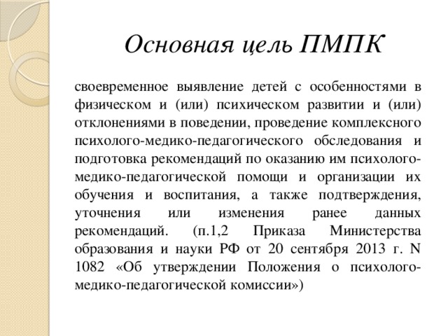 Основная цель ПМПК  своевременное выявление детей с особенностями в физическом и (или) психическом развитии и (или) отклонениями в поведении, проведение комплексного психолого-медико-педагогического обследования и подготовка рекомендаций по оказанию им психолого-медико-педагогической помощи и организации их обучения и воспитания, а также подтверждения, уточнения или изменения ранее данных рекомендаций. (п.1,2 Приказа Министерства образования и науки РФ от 20 сентября 2013 г. N 1082 «Об утверждении Положения о психолого-медико-педагогической комиссии»)