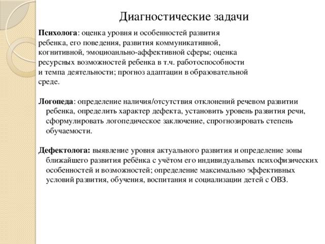 Диагностические задачи Психолога : оценка уровня и особенностей развития ребенка, его поведения, развития коммуникативной, когнитивной, эмоциоанльно-аффективной сферы; оценка ресурсных возможностей ребенка в т.ч. работоспособности и темпа деятельности; прогноз адаптации в образовательной среде. Логопеда : определение наличия/отсутствия отклонений речевом развитии ребенка, определить характер дефекта, установить уровень развития речи, сформулировать логопедическое заключение, спрогнозировать степень обучаемости. Дефектолога: выявление уровня актуального развития и определение зоны ближайшего развития ребёнка с учётом его индивидуальных психофизических особенностей и возможностей; определение максимально эффективных условий развития, обучения, воспитания и социализации детей с ОВЗ.