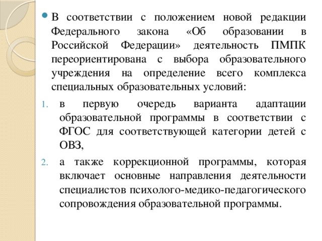 В соответствии с положением новой редакции Федерального закона «Об образовании в Российской Федерации» деятельность ПМПК переориентирована с выбора образовательного учреждения на определение всего комплекса специальных образовательных условий: в первую очередь варианта адаптации образовательной программы в соответствии с ФГОС для соответствующей категории детей с ОВЗ, а также коррекционной программы, которая включает основные направления деятельности специалистов психолого-медико-педагогического сопровождения образовательной программы.