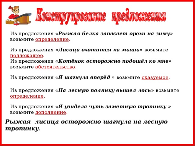 Из предложения «Рыжая белка запасает орехи на зиму» возьмите определение . Из предложения «Лисица охотится на мышь» возьмите подлежащее . Из предложения «Котёнок осторожно подошёл ко мне» возьмите обстоятельство . Из предложения «Я шагнула вперёд » возьмите сказуемое . Из предложения «На лесную полянку вышел лось» возьмите определение . Из предложения «Я увидела чуть заметную тропинку » возьмите дополнение . Рыжая лисица осторожно шагнула на лесную тропинку .