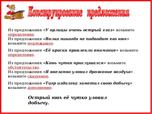 Из предложения «У орлицы очень острый глаз» возьмите определение . Из предложения «Волка никогда не подводит его нюх» возьмите подлежащее . Из предложения «Её краски привлекли внимание» возьмите определение . Из предложения «Конь чутко прислушался» возьмите обстоятельство . Из предложения «Я внезапно уловил дрожание воздуха» возьмите сказуемое . Из предложения «Тигр издалека заметил свою добычу» возьмите дополнение . Острый нюх её чутко уловил добычу.