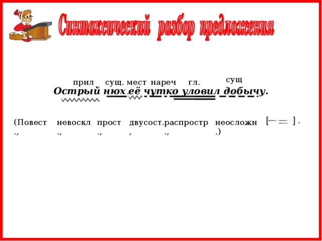 сущ. прил. нареч. мест. гл. сущ. Острый нюх её чутко уловил добычу.  [ ] . распростр., двусост., прост., неосложн.) невоскл., (Повест.,