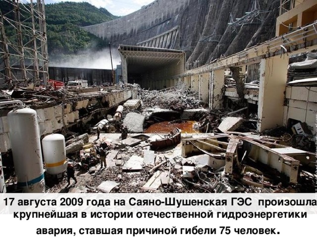 17 августа 2009 года на Саяно-Шушенская ГЭС произошла крупнейшая в истории отечественной гидроэнергетики авария, ставшая причиной гибели 75 человек .