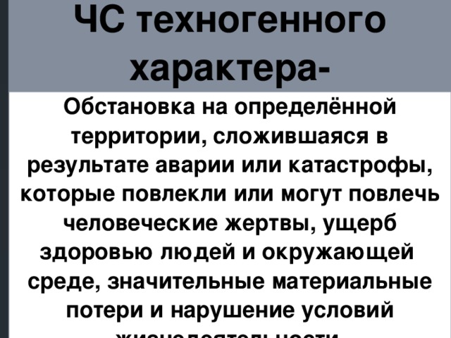 ЧС техногенного характера- Обстановка на определённой территории, сложившаяся в результате аварии или катастрофы, которые повлекли или могут повлечь человеческие жертвы, ущерб здоровью людей и окружающей среде, значительные материальные потери и нарушение условий жизнедеятельности.